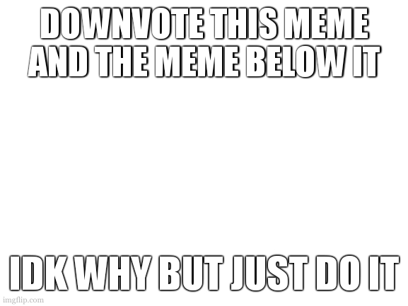downvote beggin | DOWNVOTE THIS MEME AND THE MEME BELOW IT; IDK WHY BUT JUST DO IT | image tagged in blank white template | made w/ Imgflip meme maker