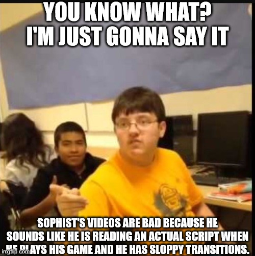 send this to Sophist himself | YOU KNOW WHAT? I'M JUST GONNA SAY IT; SOPHIST'S VIDEOS ARE BAD BECAUSE HE SOUNDS LIKE HE IS READING AN ACTUAL SCRIPT WHEN HE PLAYS HIS GAME AND HE HAS SLOPPY TRANSITIONS. | image tagged in you know what | made w/ Imgflip meme maker