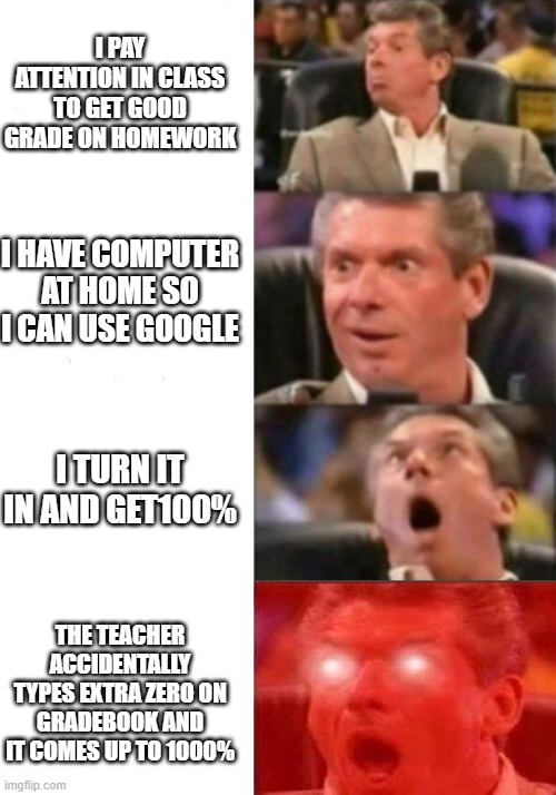 Mr. McMahon reaction | I PAY ATTENTION IN CLASS TO GET GOOD GRADE ON HOMEWORK; I HAVE COMPUTER AT HOME SO I CAN USE GOOGLE; I TURN IT IN AND GET100%; THE TEACHER ACCIDENTALLY TYPES EXTRA ZERO ON GRADEBOOK AND IT COMES UP TO 1000% | image tagged in mr mcmahon reaction | made w/ Imgflip meme maker