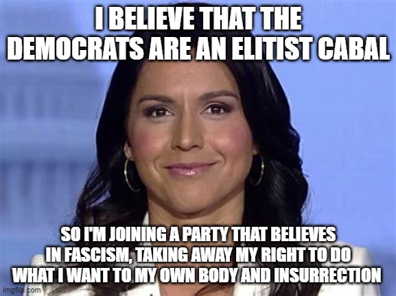I BELIEVE THAT THE DEMOCRATS ARE AN ELITIST CABAL; SO I'M JOINING A PARTY THAT BELIEVES IN FASCISM, TAKING AWAY MY RIGHT TO DO WHAT I WANT TO MY OWN BODY AND INSURRECTION | image tagged in tulsi gabbard | made w/ Imgflip meme maker