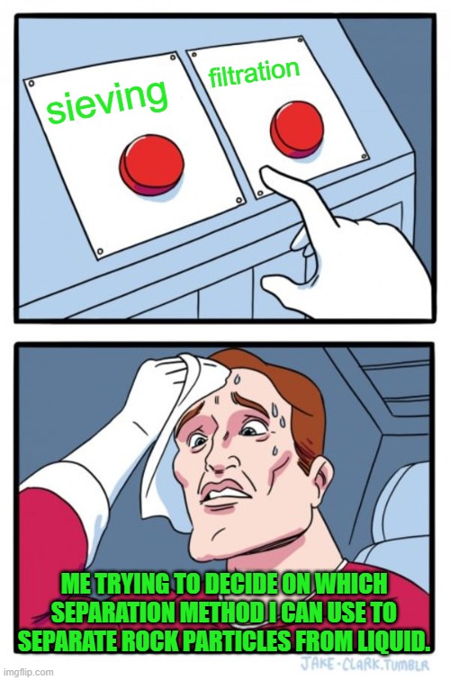 Two Buttons | filtration; sieving; ME TRYING TO DECIDE ON WHICH SEPARATION METHOD I CAN USE TO SEPARATE ROCK PARTICLES FROM LIQUID. | image tagged in memes,two buttons | made w/ Imgflip meme maker