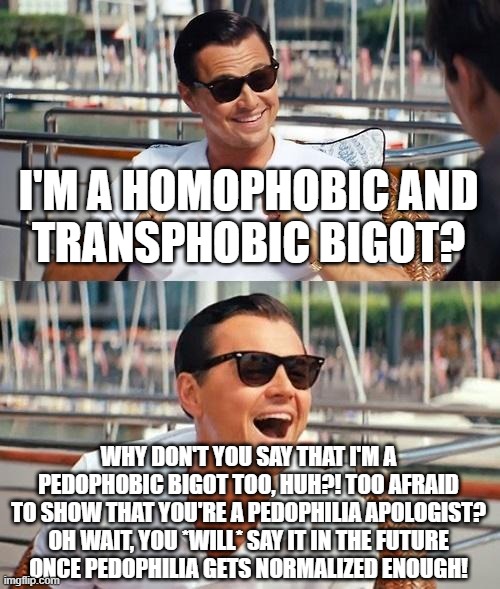 Prepare Yourselves, The Term "Pedophobe" is on the Way | I'M A HOMOPHOBIC AND
TRANSPHOBIC BIGOT? WHY DON'T YOU SAY THAT I'M A PEDOPHOBIC BIGOT TOO, HUH?! TOO AFRAID TO SHOW THAT YOU'RE A PEDOPHILIA APOLOGIST? OH WAIT, YOU *WILL* SAY IT IN THE FUTURE
ONCE PEDOPHILIA GETS NORMALIZED ENOUGH! | image tagged in leonardo dicaprio wolf of wall street,pedophile,pedophilia,homophobic,transphobic,bigot | made w/ Imgflip meme maker