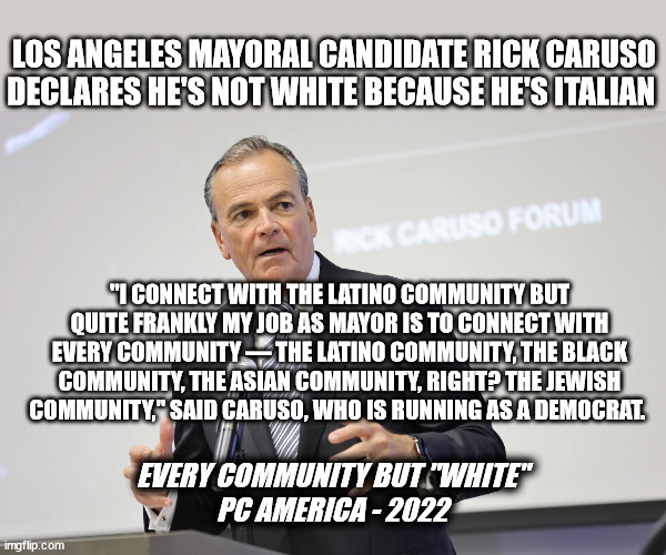 LOS ANGELES MAYORAL CANDIDATE RICK CARUSO DECLARES HE'S NOT WHITE BECAUSE HE'S ITALIAN; "I CONNECT WITH THE LATINO COMMUNITY BUT QUITE FRANKLY MY JOB AS MAYOR IS TO CONNECT WITH EVERY COMMUNITY — THE LATINO COMMUNITY, THE BLACK COMMUNITY, THE ASIAN COMMUNITY, RIGHT? THE JEWISH COMMUNITY," SAID CARUSO, WHO IS RUNNING AS A DEMOCRAT. EVERY COMMUNITY BUT "WHITE"
PC AMERICA - 2022 | image tagged in that's racist,idiocracy | made w/ Imgflip meme maker