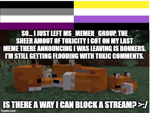This is ridiculous... -_- | SO... I JUST LEFT MS_MEMER_GROUP. THE SHEER AMOUT OF TOXICITY I GOT ON MY LAST MEME THERE ANNOUNCING I WAS LEAVING IS BONKERS. I'M STILL GETTING FLOODING WITH TOXIC COMMENTS. IS THERE A WAY I CAN BLOCK A STREAM? >:/ | image tagged in toxic,help,ridiculous,insane,memes | made w/ Imgflip meme maker