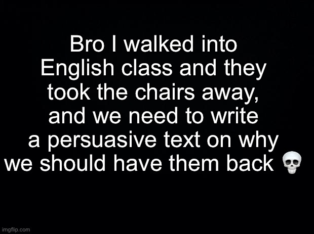 smh :skull: | Bro I walked into English class and they took the chairs away, and we need to write a persuasive text on why we should have them back 💀 | image tagged in black background | made w/ Imgflip meme maker