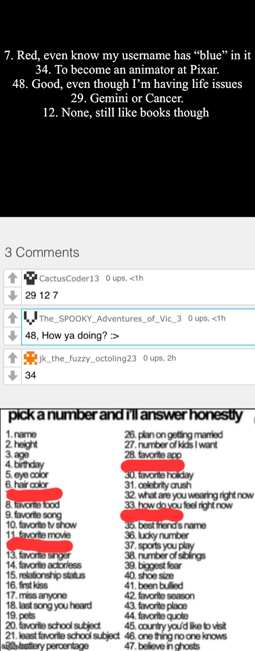 Answers, ask more. | 7. Red, even know my username has “blue” in it

34. To become an animator at Pixar.

48. Good, even though I’m having life issues

29. Gemini or Cancer.

12. None, still like books though | image tagged in pick a number and i'll answer honestly | made w/ Imgflip meme maker