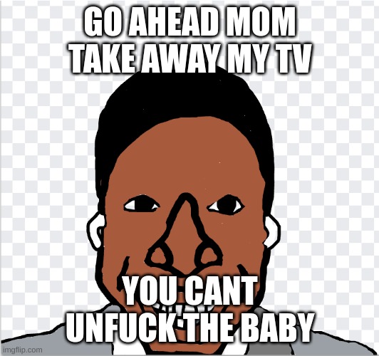 go ahead mom | GO AHEAD MOM TAKE AWAY MY TV YOU CANT UNFUCK THE BABY | image tagged in go ahead mom | made w/ Imgflip meme maker