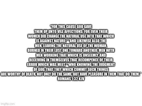 … | “FOR THIS CAUSE GOD GAVE THEM UP UNTO VILE AFFECTIONS: FOR EVEN THEIR WOMEN DID CHANGE THE NATURAL USE INTO THAT WHICH IS AGAINST NATURE:” “AND LIKEWISE ALSO THE MEN, LEAVING THE NATURAL USE OF THE WOMAN, BURNED IN THEIR LUST ONE TOWARD ANOTHER; MEN WITH MEN WORKING THAT WHICH IS UNSEEMLY, AND RECEIVING IN THEMSELVES THAT RECOMPENCE OF THEIR ERROR WHICH WAS MEET.”“WHO KNOWING THE JUDGMENT OF GOD, THAT THEY WHICH COMMIT SUCH THINGS ARE WORTHY OF DEATH, NOT ONLY DO THE SAME, BUT HAVE PLEASURE IN THEM THAT DO THEM.”
‭‭ROMANS‬ ‭1‬:‭32‬ ‭KJV‬‬ | image tagged in blank white template | made w/ Imgflip meme maker