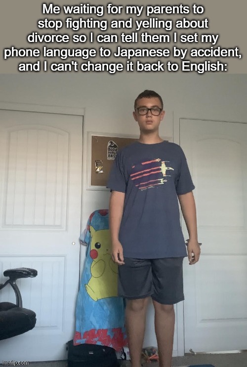 Me waiting for my parents to stop fighting and yelling about divorce so I can tell them I set my phone language to Japanese by accident, and I can't change it back to English: | made w/ Imgflip meme maker