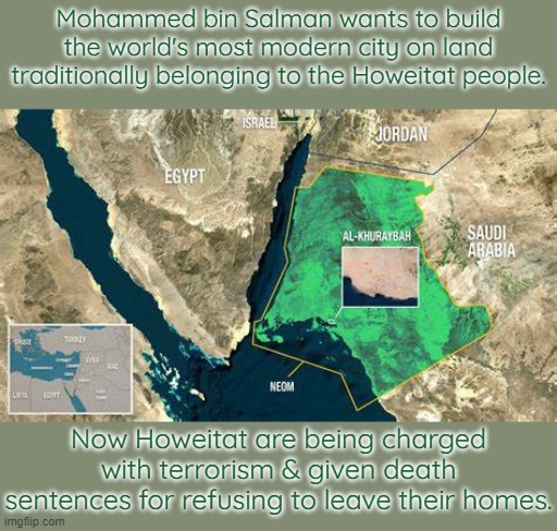 He wants to call the city Neom. | Mohammed bin Salman wants to build the world's most modern city on land traditionally belonging to the Howeitat people. Now Howeitat are being charged with terrorism & given death sentences for refusing to leave their homes. | image tagged in saudi arabia,tribe,oppression,dictator | made w/ Imgflip meme maker