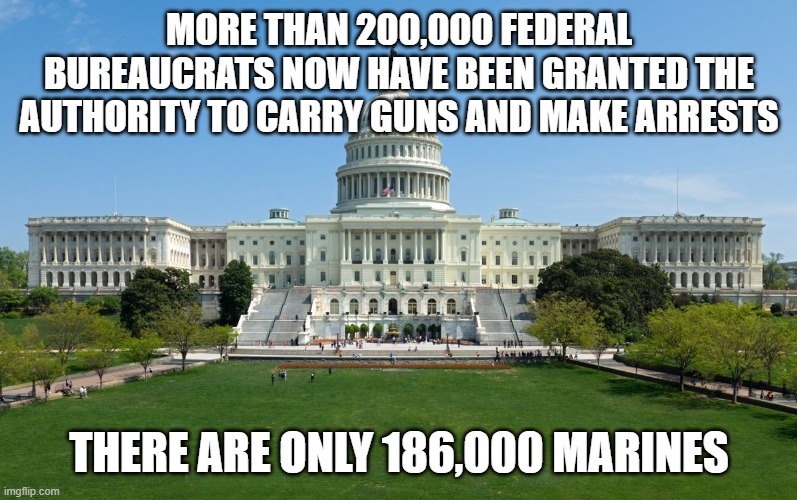 capitol hill | MORE THAN 200,000 FEDERAL BUREAUCRATS NOW HAVE BEEN GRANTED THE AUTHORITY TO CARRY GUNS AND MAKE ARRESTS; THERE ARE ONLY 186,000 MARINES | image tagged in capitol hill | made w/ Imgflip meme maker