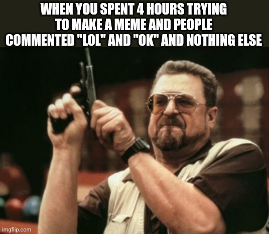 Am I The Only One Around Here | WHEN YOU SPENT 4 HOURS TRYING TO MAKE A MEME AND PEOPLE COMMENTED "LOL" AND "OK" AND NOTHING ELSE | image tagged in memes,am i the only one around here | made w/ Imgflip meme maker