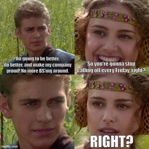 Stop calling off work every Friday |  Im going to be better, do better, and make my company proud! No more BS'ing around. So you're gonna stop calling off every Friday, right? RIGHT? | image tagged in anakin padme 4 panel,work,day off,friday | made w/ Imgflip meme maker