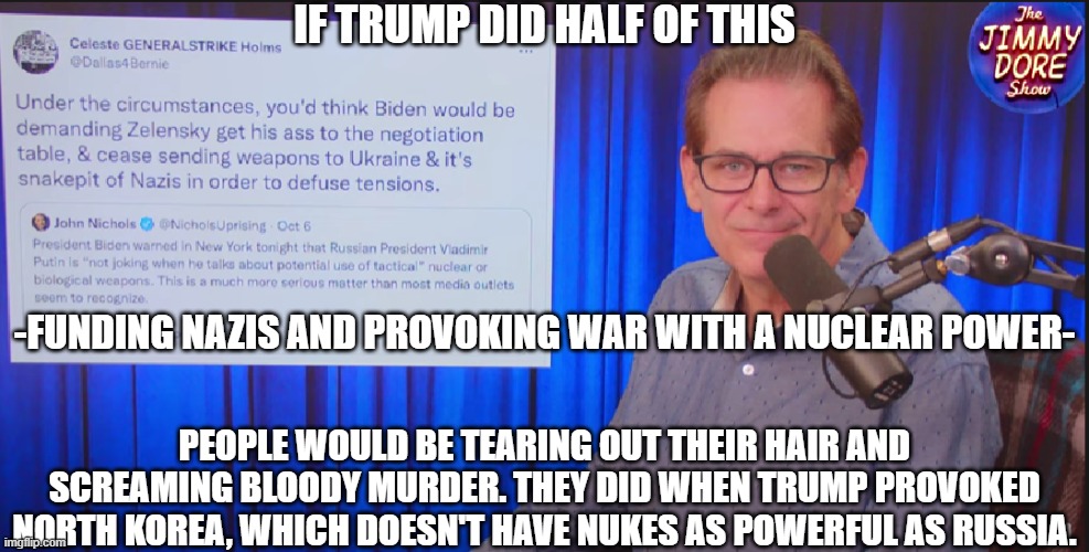 Why does Biden get to do all the things people were afraid of Trump doing, and get away with it? (No, I'm not a Trump supporter) | IF TRUMP DID HALF OF THIS; -FUNDING NAZIS AND PROVOKING WAR WITH A NUCLEAR POWER-; PEOPLE WOULD BE TEARING OUT THEIR HAIR AND SCREAMING BLOODY MURDER. THEY DID WHEN TRUMP PROVOKED NORTH KOREA, WHICH DOESN'T HAVE NUKES AS POWERFUL AS RUSSIA. | made w/ Imgflip meme maker