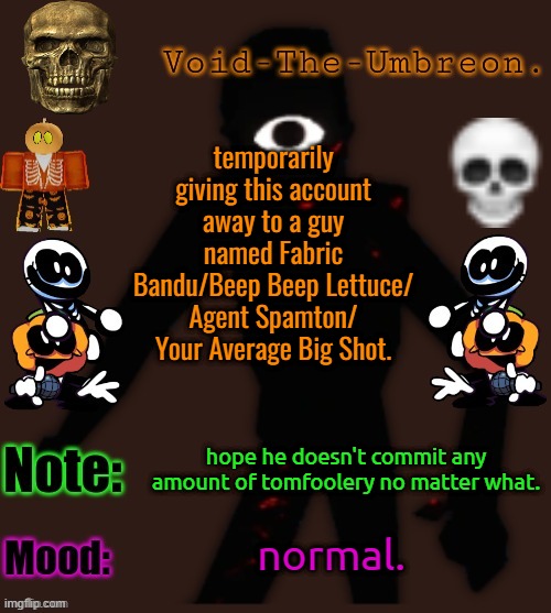 Void-The-Umbreon.'s Halloween Template | temporarily giving this account away to a guy named Fabric Bandu/Beep Beep Lettuce/ Agent Spamton/ Your Average Big Shot. hope he doesn't commit any amount of tomfoolery no matter what. normal. | image tagged in void-the-umbreon 's halloween template | made w/ Imgflip meme maker