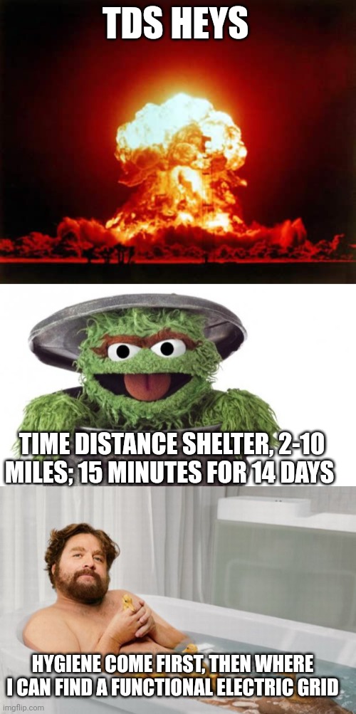 Your second shelter should withstand slave traders and cannibalism if electricity isn't an option | TDS HEYS; TIME DISTANCE SHELTER, 2-10 MILES; 15 MINUTES FOR 14 DAYS; HYGIENE COME FIRST, THEN WHERE I CAN FIND A FUNCTIONAL ELECTRIC GRID | image tagged in memes,nuclear explosion,oscar trashcan sesame street,zach's shower thoughts | made w/ Imgflip meme maker