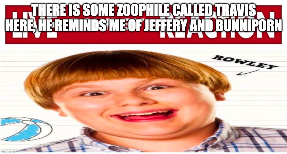 Live rowley reaction | THERE IS SOME ZOOPHILE CALLED TRAVIS HERE, HE REMINDS ME OF JEFFERY AND BUNNIP0RN | image tagged in live rowley reaction | made w/ Imgflip meme maker