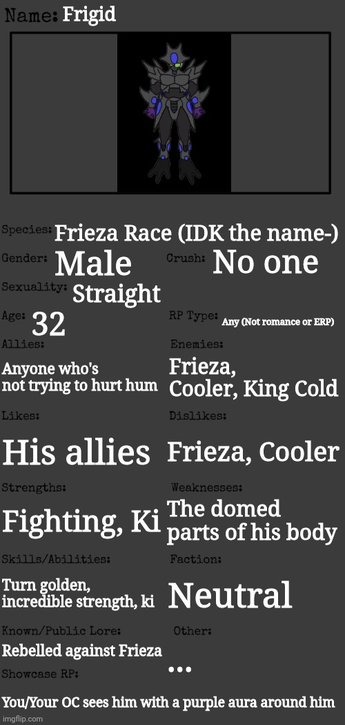 BTW when he goes golden, his power increaes | Frigid; Frieza Race (IDK the name-); No one; Male; Straight; 32; Any (Not romance or ERP); Anyone who's not trying to hurt hum; Frieza, Cooler, King Cold; Frieza, Cooler; His allies; Fighting, Ki; The domed parts of his body; Turn golden, incredible strength, ki; Neutral; Rebelled against Frieza; ... You/Your OC sees him with a purple aura around him | image tagged in new oc showcase for rp stream | made w/ Imgflip meme maker