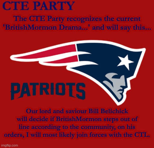 Final statement... For now | The CTE Party recognizes the current 'BritishMormon Drama...' and will say this... Our lord and saviour Bill Belichick will decide if BritishMormon steps out of line according to the community, on his orders, I will most likely join forces with the CTL. | image tagged in all hail,bill belichick,f roger goodell | made w/ Imgflip meme maker