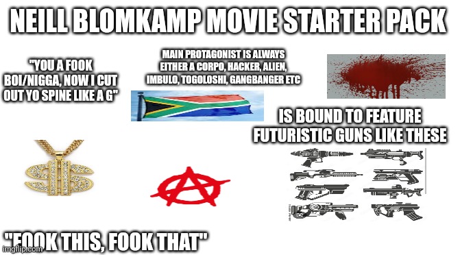 Neill Blomkamp Movie Starter Pack | NEILL BLOMKAMP MOVIE STARTER PACK; MAIN PROTAGONIST IS ALWAYS EITHER A CORPO, HACKER, ALIEN, IMBULO, TOGOLOSHI, GANGBANGER ETC; "YOU A FOOK BOI/NIGGA, NOW I CUT OUT YO SPINE LIKE A G"; IS BOUND TO FEATURE FUTURISTIC GUNS LIKE THESE; "FOOK THIS, FOOK THAT" | image tagged in starter pack | made w/ Imgflip meme maker