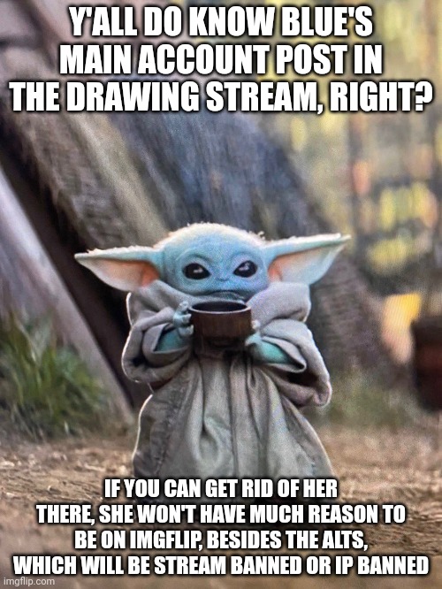 BABY YODA TEA | Y'ALL DO KNOW BLUE'S MAIN ACCOUNT POST IN THE DRAWING STREAM, RIGHT? IF YOU CAN GET RID OF HER THERE, SHE WON'T HAVE MUCH REASON TO BE ON IMGFLIP, BESIDES THE ALTS, WHICH WILL BE STREAM BANNED OR IP BANNED | image tagged in baby yoda tea | made w/ Imgflip meme maker