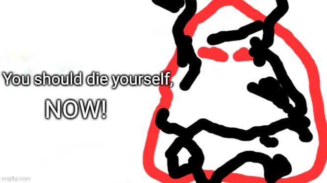 wide white | You should die yourself, NOW! | image tagged in wide white | made w/ Imgflip meme maker
