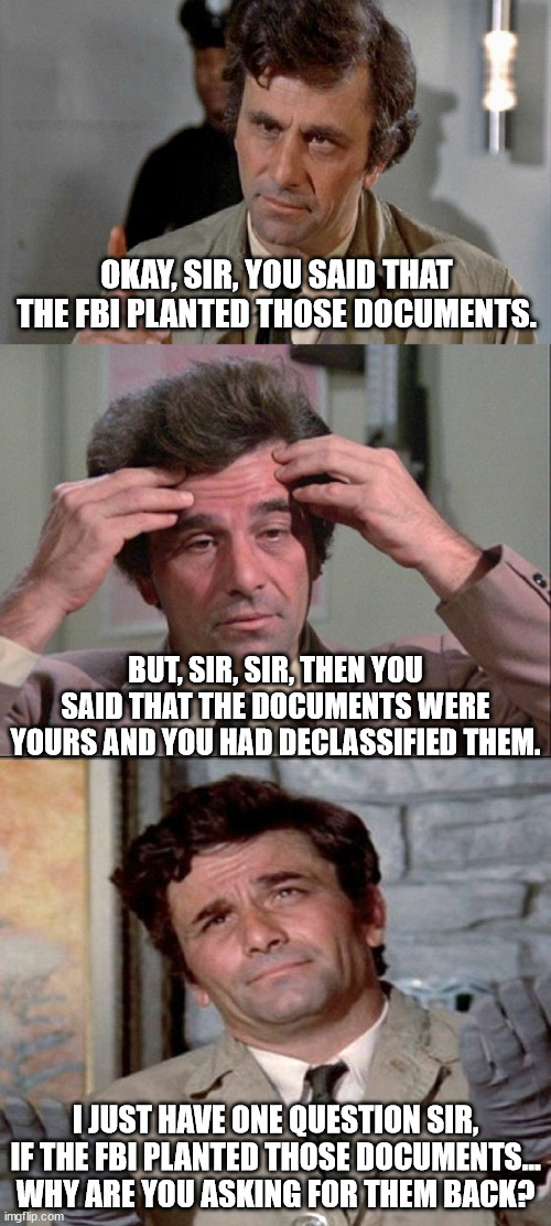 COLUMBO | OKAY, SIR, YOU SAID THAT THE FBI PLANTED THOSE DOCUMENTS. BUT, SIR, SIR, THEN YOU SAID THAT THE DOCUMENTS WERE YOURS AND YOU HAD DECLASSIFIED THEM. I JUST HAVE ONE QUESTION SIR, IF THE FBI PLANTED THOSE DOCUMENTS... WHY ARE YOU ASKING FOR THEM BACK? | image tagged in columbo | made w/ Imgflip meme maker