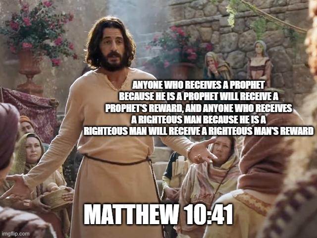Word of Jesus | ANYONE WHO RECEIVES A PROPHET BECAUSE HE IS A PROPHET WILL RECEIVE A PROPHET'S REWARD, AND ANYONE WHO RECEIVES A RIGHTEOUS MAN BECAUSE HE IS A RIGHTEOUS MAN WILL RECEIVE A RIGHTEOUS MAN'S REWARD; MATTHEW 10:41 | image tagged in word of jesus | made w/ Imgflip meme maker