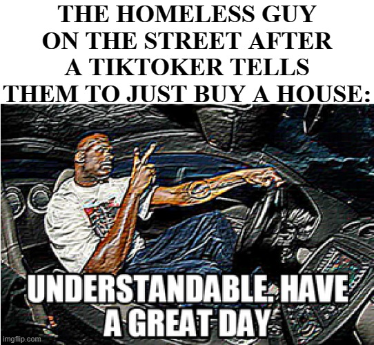 TikTok be like: | THE HOMELESS GUY ON THE STREET AFTER A TIKTOKER TELLS THEM TO JUST BUY A HOUSE: | image tagged in understandable have a great day,funny,funny memes,memes,just a tag | made w/ Imgflip meme maker