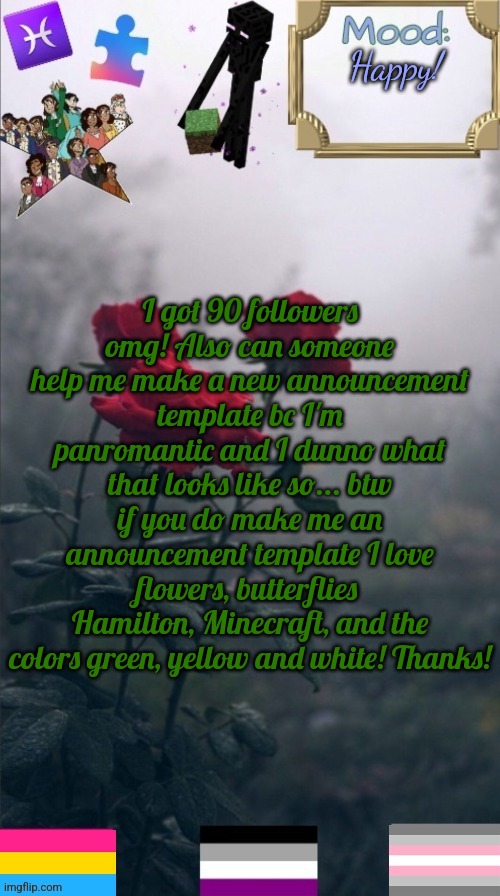 AbbytheSlytherpuff announcement template! | Happy! I got 90 followers omg! Also can someone help me make a new announcement template bc I'm panromantic and I dunno what that looks like so... btw if you do make me an announcement template I love flowers, butterflies 
Hamilton, Minecraft, and the colors green, yellow and white! Thanks! | image tagged in abbytheslytherpuff announcement template,followers | made w/ Imgflip meme maker
