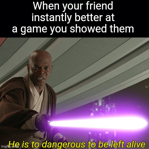 So true | When your friend instantly better at a game you showed them; He is to dangerous to be left alive | image tagged in black background,he's too dangerous to be left alive | made w/ Imgflip meme maker