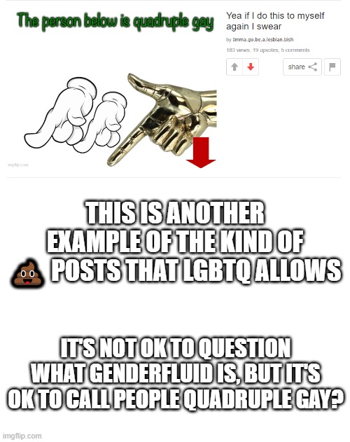LGBTQ Hypocrisy! (BTW it's actually supposed to be LGBTI) | THIS IS ANOTHER EXAMPLE OF THE KIND OF 💩 POSTS THAT LGBTQ ALLOWS; IT'S NOT OK TO QUESTION WHAT GENDERFLUID IS, BUT IT'S OK TO CALL PEOPLE QUADRUPLE GAY? | image tagged in blank white template | made w/ Imgflip meme maker