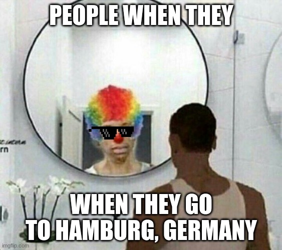 Clown meme mirror cj | PEOPLE WHEN THEY; WHEN THEY GO TO HAMBURG, GERMANY | image tagged in clown meme mirror cj | made w/ Imgflip meme maker