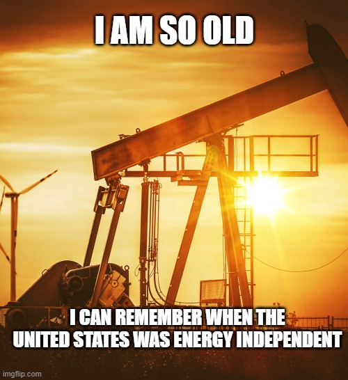 not long ago we didn't have to beg dictators for oil | I AM SO OLD; I CAN REMEMBER WHEN THE UNITED STATES WAS ENERGY INDEPENDENT | image tagged in oil well | made w/ Imgflip meme maker