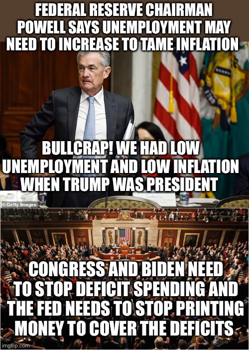 They are lying. Low unemployment does not cause inflation. Fed needs to stop printing money to lower inflation. | FEDERAL RESERVE CHAIRMAN POWELL SAYS UNEMPLOYMENT MAY NEED TO INCREASE TO TAME INFLATION; BULLCRAP! WE HAD LOW UNEMPLOYMENT AND LOW INFLATION WHEN TRUMP WAS PRESIDENT; CONGRESS AND BIDEN NEED TO STOP DEFICIT SPENDING AND THE FED NEEDS TO STOP PRINTING MONEY TO COVER THE DEFICITS | image tagged in congress,inflation,unemployment,deficit spending,printing money,federal  reserve | made w/ Imgflip meme maker