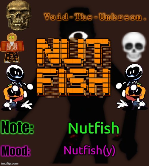 Nutfish | ███╗░░██╗██╗░░░██╗████████╗
████╗░██║██║░░░██║╚══██╔══╝
██╔██╗██║██║░░░██║░░░██║░░░
██║╚████║██║░░░██║░░░██║░░░
██║░╚███║╚██████╔╝░░░██║░░░
╚═╝░░╚══╝░╚═════╝░░░░╚═╝░░░
███████╗██╗░██████╗██╗░░██╗
██╔════╝██║██╔════╝██║░░██║
█████╗░░██║╚█████╗░███████║
██╔══╝░░██║░╚═══██╗██╔══██║
██║░░░░░██║██████╔╝██║░░██║
╚═╝░░░░░╚═╝╚═════╝░╚═╝░░╚═╝; Nutfish; Nutfish(y) | image tagged in void-the-umbreon 's halloween template | made w/ Imgflip meme maker