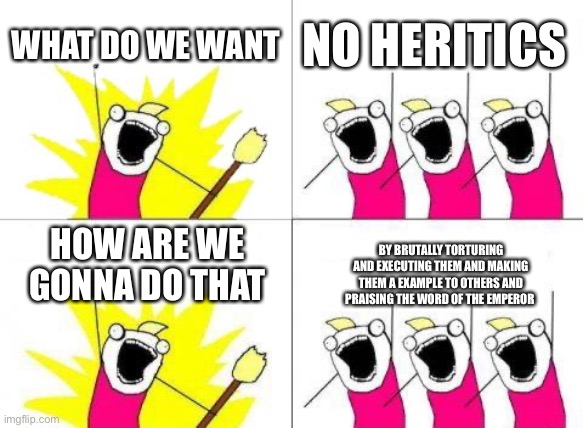 What Do We Want | WHAT DO WE WANT; NO HERITICS; HOW ARE WE GONNA DO THAT; BY BRUTALLY TORTURING AND EXECUTING THEM AND MAKING THEM A EXAMPLE TO OTHERS AND PRAISING THE WORD OF THE EMPEROR | image tagged in memes,what do we want | made w/ Imgflip meme maker