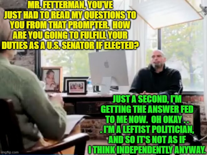 A harsh truth . . . is still a truth. | MR. FETTERMAN, YOU'VE JUST HAD TO READ MY QUESTIONS TO YOU FROM THAT PROMPTER.  HOW ARE YOU GOING TO FULFILL YOUR DUTIES AS A U.S. SENATOR IF ELECTED? JUST A SECOND, I'M GETTING THE ANSWER FED TO ME NOW.  OH OKAY . . . I'M A LEFTIST POLITICIAN, AND SO IT'S NOT AS IF I THINK INDEPENDENTLY ANYWAY. | image tagged in truth | made w/ Imgflip meme maker