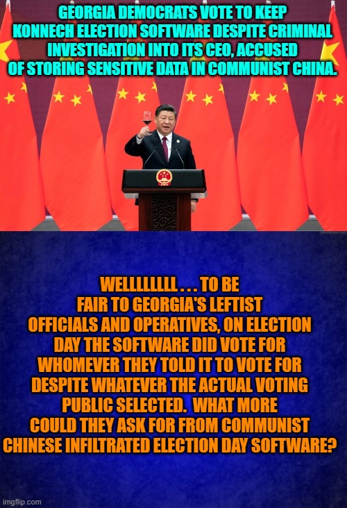 There are Constitutional priorities and then there are leftist priorities. | GEORGIA DEMOCRATS VOTE TO KEEP KONNECH ELECTION SOFTWARE DESPITE CRIMINAL INVESTIGATION INTO ITS CEO, ACCUSED OF STORING SENSITIVE DATA IN COMMUNIST CHINA. WELLLLLLLL . . . TO BE FAIR TO GEORGIA'S LEFTIST OFFICIALS AND OPERATIVES, ON ELECTION DAY THE SOFTWARE DID VOTE FOR WHOMEVER THEY TOLD IT TO VOTE FOR DESPITE WHATEVER THE ACTUAL VOTING PUBLIC SELECTED.  WHAT MORE COULD THEY ASK FOR FROM COMMUNIST CHINESE INFILTRATED ELECTION DAY SOFTWARE? | image tagged in priorities | made w/ Imgflip meme maker