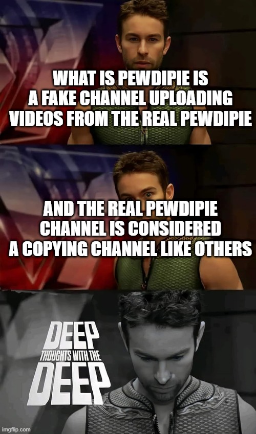 copyright abusing ? | WHAT IS PEWDIPIE IS A FAKE CHANNEL UPLOADING VIDEOS FROM THE REAL PEWDIPIE; AND THE REAL PEWDIPIE CHANNEL IS CONSIDERED A COPYING CHANNEL LIKE OTHERS | image tagged in deep thoughts with the deep | made w/ Imgflip meme maker