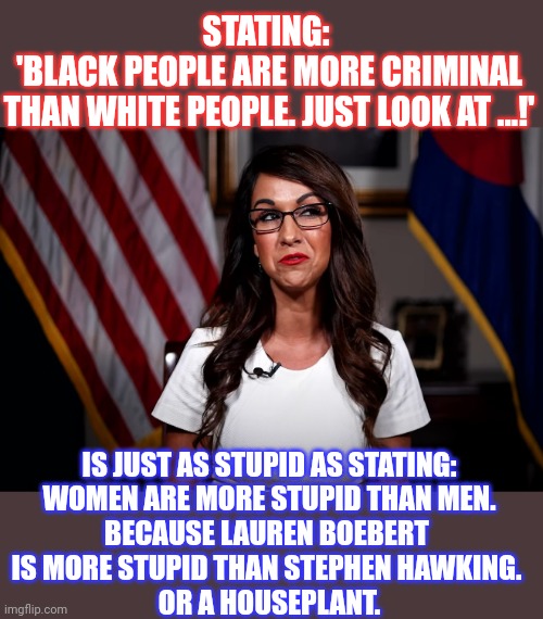 Some statements (and people) are just really stupid | STATING: 
'BLACK PEOPLE ARE MORE CRIMINAL
THAN WHITE PEOPLE. JUST LOOK AT ...!'; IS JUST AS STUPID AS STATING:
WOMEN ARE MORE STUPID THAN MEN.
BECAUSE LAUREN BOEBERT 
IS MORE STUPID THAN STEPHEN HAWKING. 
OR A HOUSEPLANT. | image tagged in think about it,stupid people,racism | made w/ Imgflip meme maker