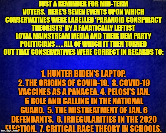 Just a reminder. | JUST A REMINDER FOR MID-TERM VOTERS.  HERE'S SEVEN EVENTS UPON WHICH CONSERVATIVES WERE LABELLED 'PARANOID CONSPIRACY THEORISTS' BY A FANATICALLY LEFTIST LOYAL MAINSTREAM MEDIA AND THEIR DEM PARTY POLITICIANS . . . ALL OF WHICH IT THEN TURNED OUT THAT CONSERVATIVES WERE CORRECT IN REGARDS TO:; 1. HUNTER BIDEN'S LAPTOP.  2. THE ORIGINS OF COVID-19.  3. COVID-19 VACCINES AS A PANACEA. 4. PELOSI'S JAN. 6 ROLE AND CALLING IN THE NATIONAL GUARD.  5. THE MISTREATMENT OF JAN. 6 DEFENDANTS.  6. IRREGULARITIES IN THE 2020 ELECTION.  7. CRITICAL RACE THEORY IN SCHOOLS. | image tagged in blue background | made w/ Imgflip meme maker