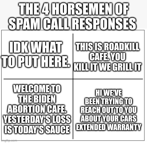 I HAVE MADE A POLITICAL LIGHTING ROD!!!! (I understand if you reject this but if you do i will just put it in the politics strea | THE 4 HORSEMEN OF SPAM CALL RESPONSES; IDK WHAT TO PUT HERE. THIS IS ROADKILL CAFE. YOU KILL IT WE GRILL IT; WELCOME TO THE BIDEN ABORTION CAFE. YESTERDAY'S LOSS IS TODAY'S SAUCE; HI WE'VE BEEN TRYING TO REACH OUT TO YOU ABOUT YOUR CARS EXTENDED WARRANTY | image tagged in 4 square grid,dark humor,spam call meme,funny,meme | made w/ Imgflip meme maker