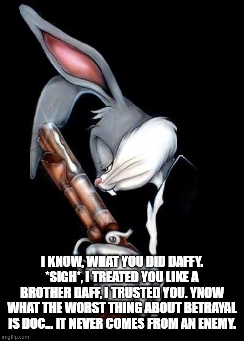 Daffy Messed Up | I KNOW, WHAT YOU DID DAFFY. *SIGH*, I TREATED YOU LIKE A BROTHER DAFF, I TRUSTED YOU. YNOW WHAT THE WORST THING ABOUT BETRAYAL IS DOC... IT NEVER COMES FROM AN ENEMY. | image tagged in bugs bunny holding gun | made w/ Imgflip meme maker