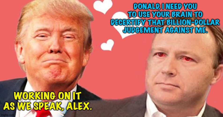 It's similar to when he declassifies documents | DONALD, I NEED YOU TO USE YOUR BRAIN TO DECERTIFY THAT BILLION-DOLLAR JUDGEMENT AGAINST ME. WORKING ON IT AS WE SPEAK, ALEX. | image tagged in donald trump alex jones | made w/ Imgflip meme maker