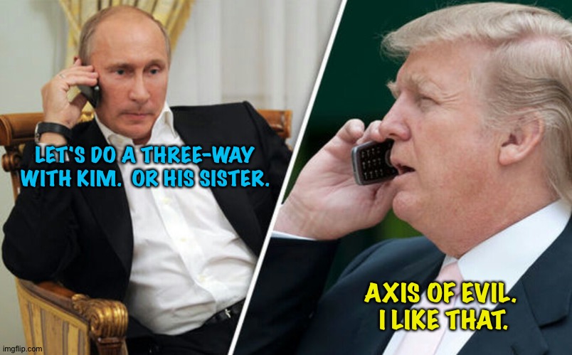 Axis of Evil | LET'S DO A THREE-WAY WITH KIM.  OR HIS SISTER. AXIS OF EVIL.  I LIKE THAT. | image tagged in putin/trump phone call | made w/ Imgflip meme maker