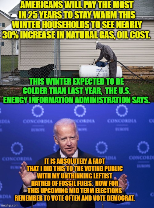Hello voters . . . Are You Paying Attention? | AMERICANS WILL PAY THE MOST IN 25 YEARS TO STAY WARM THIS WINTER HOUSEHOLDS TO SEE NEARLY 30% INCREASE IN NATURAL GAS, OIL COST. THIS WINTER EXPECTED TO BE COLDER THAN LAST YEAR,  THE U.S. ENERGY INFORMATION ADMINISTRATION SAYS. IT IS ABSOLUTELY A FACT THAT I DID THIS TO THE VOTING PUBLIC WITH MY UNTHINKING LEFTIST HATRED OF FOSSIL FUELS.  NOW FOR THIS UPCOMING MID TERM ELECTIONS REMEMBER TO VOTE OFTEN AND VOTE DEMOCRAT. | image tagged in biden and energy costs | made w/ Imgflip meme maker