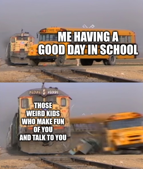 Anyone relate? | ME HAVING A GOOD DAY IN SCHOOL; THOSE WEIRD KIDS WHO MAKE FUN OF YOU AND TALK TO YOU | image tagged in a train hitting a school bus,school meme,high school | made w/ Imgflip meme maker
