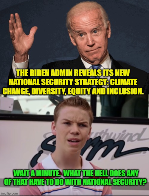 Probably in the 'minds' of leftists . . . it has somehow got EVERYTHING to do with National Security. | THE BIDEN ADMIN REVEALS ITS NEW NATIONAL SECURITY STRATEGY: CLIMATE CHANGE, DIVERSITY, EQUITY AND INCLUSION. WAIT A MINUTE.  WHAT THE HELL DOES ANY OF THAT HAVE TO DO WITH NATIONAL SECURITY? | image tagged in national security | made w/ Imgflip meme maker