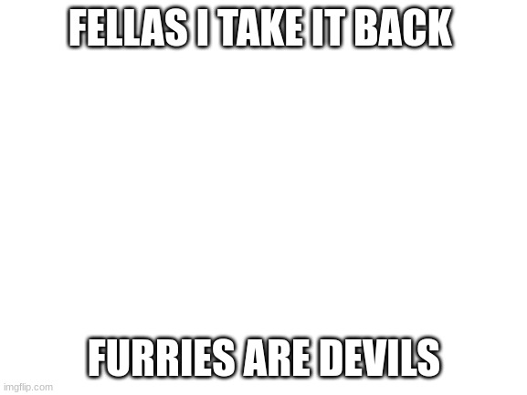 RIP AND TEAR | FELLAS I TAKE IT BACK; FURRIES ARE DEVILS | image tagged in blank white template,no more furries | made w/ Imgflip meme maker